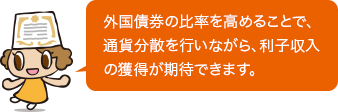 外国債券の比率を高めることで、通貨分散を行いながら、利子収入の獲得が期待できます。