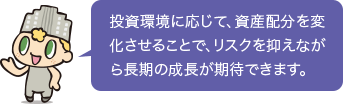 投資環境に応じて、資産配分を変化させることで、リスクを抑えながら長期の成長が期待できます。